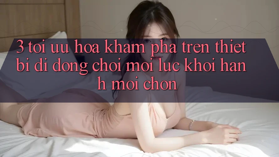 3. Tối Ưu Hóa Khám phá Trên Thiết Bị Di Động: Chơi Mọi Lúc, Khởi hành Mọi chốn