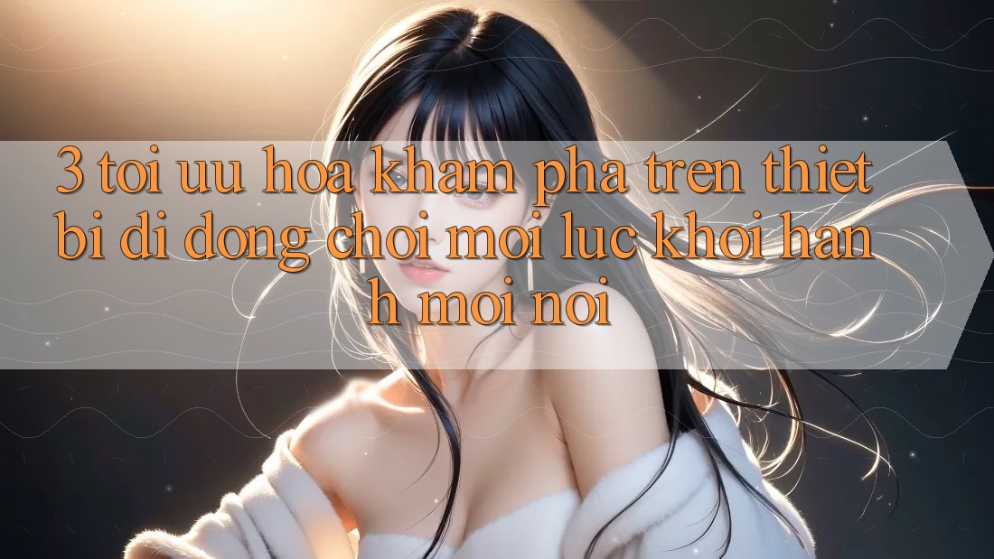 3. Tối Ưu Hóa Khám phá Trên Thiết Bị Di Động: Chơi Mọi Lúc, Khởi hành Mọi nơi