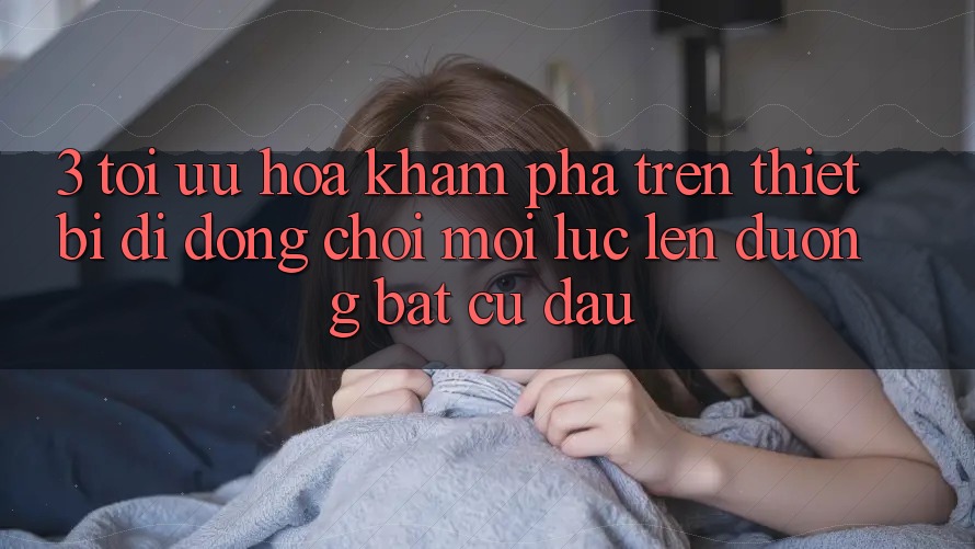 3. Tối Ưu Hóa Khám phá Trên Thiết Bị Di Động: Chơi Mọi Lúc, Lên đường Bất Cứ Đâu