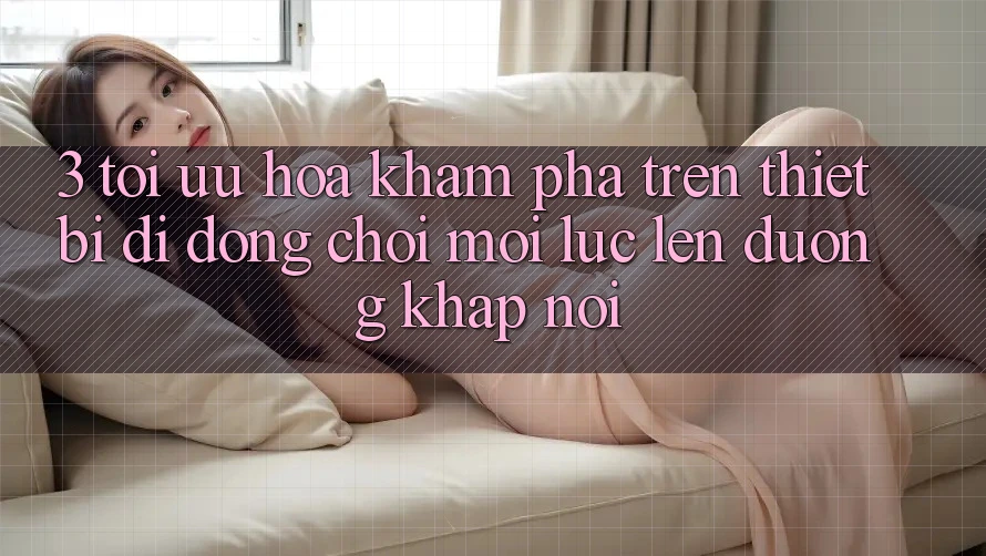 3. Tối Ưu Hóa Khám phá Trên Thiết Bị Di Động: Chơi Mọi Lúc, Lên đường Khắp nơi 3. Tối Ưu Hóa Khám phá Trên Thiết Bị Di Động: Chơi Mọi Lúc, Lên đường Khắp nơi