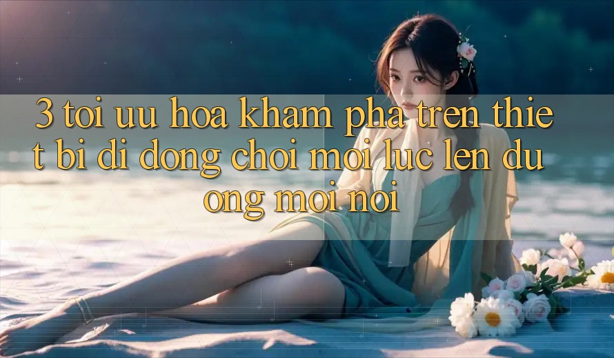 3. Tối Ưu Hóa Khám phá Trên Thiết Bị Di Động: Chơi Mọi Lúc, Lên đường Mọi nơi 3. Tối Ưu Hóa Khám phá Trên Thiết Bị Di Động: Chơi Mọi Lúc, Lên đường Mọi nơi