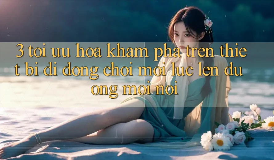 3. Tối Ưu Hóa Khám phá Trên Thiết Bị Di Động: Chơi Mọi Lúc, Lên đường Mọi nơi