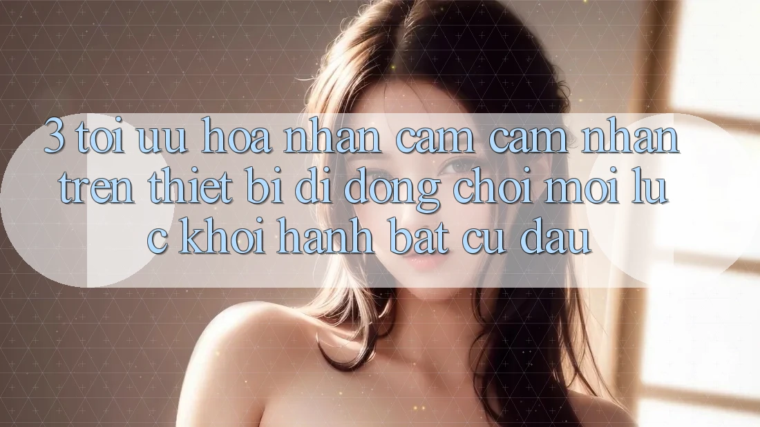 3. Tối Ưu Hóa Nhận cảm cảm nhận Trên Thiết Bị Di Động: Chơi Mọi Lúc, Khởi hành Bất Cứ Đâu