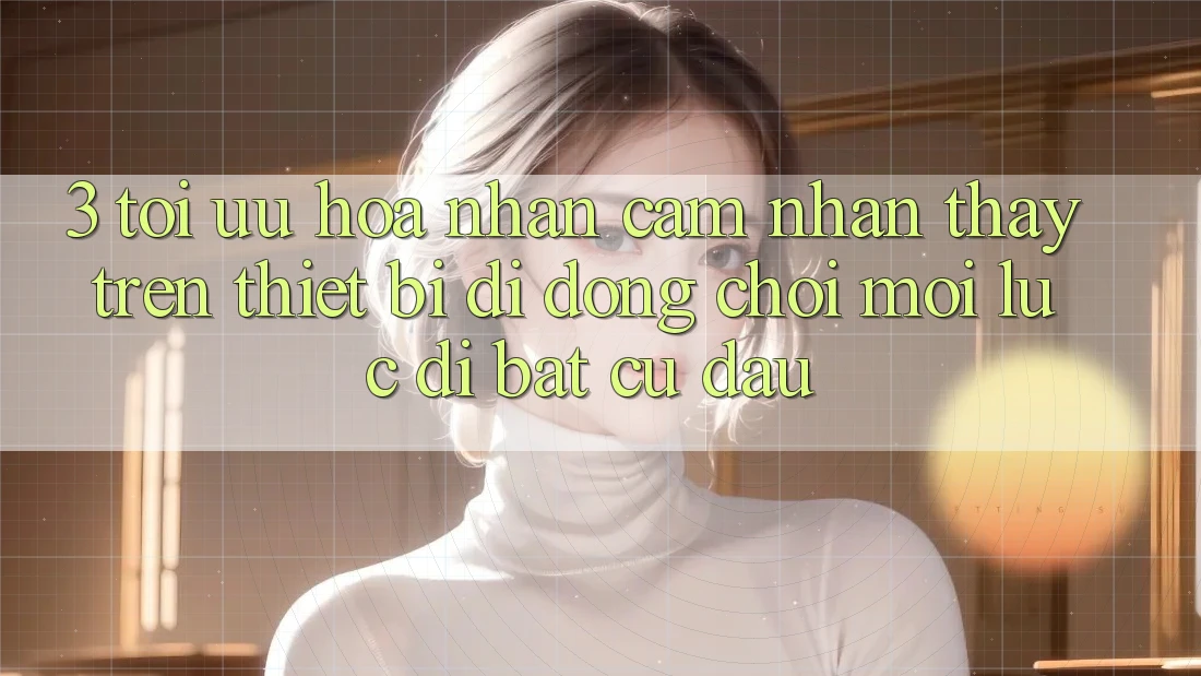 3. Tối Ưu Hóa Nhận cảm nhận thấy Trên Thiết Bị Di Động: Chơi Mọi Lúc, Đi Bất Cứ Đâu