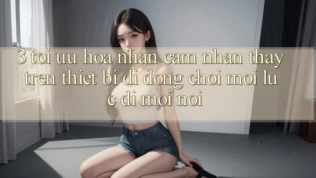 3. Tối Ưu Hóa Nhận cảm nhận thấy Trên Thiết Bị Di Động: Chơi Mọi Lúc, Đi Mọi nơi