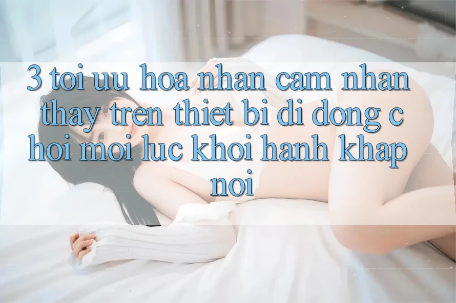 3. Tối Ưu Hóa Nhận cảm nhận thấy Trên Thiết Bị Di Động: Chơi Mọi Lúc, Khởi hành Khắp nơi