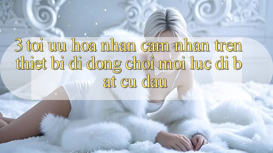 3. Tối Ưu Hóa Nhận cảm nhận Trên Thiết Bị Di Động: Chơi Mọi Lúc, Đi Bất Cứ Đâu