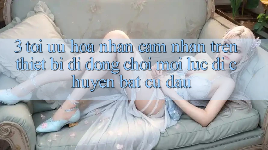 3. Tối Ưu Hóa Nhận cảm nhận Trên Thiết Bị Di Động: Chơi Mọi Lúc, Di chuyển Bất Cứ Đâu