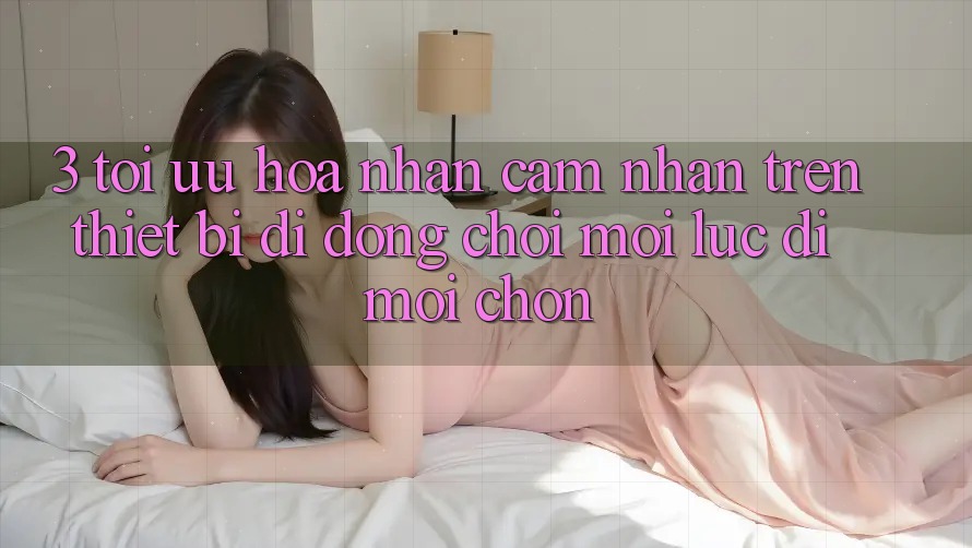 3. Tối Ưu Hóa Nhận cảm nhận Trên Thiết Bị Di Động: Chơi Mọi Lúc, Đi Mọi chốn