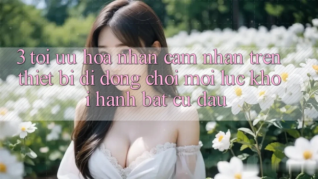 3. Tối Ưu Hóa Nhận cảm nhận Trên Thiết Bị Di Động: Chơi Mọi Lúc, Khởi hành Bất Cứ Đâu