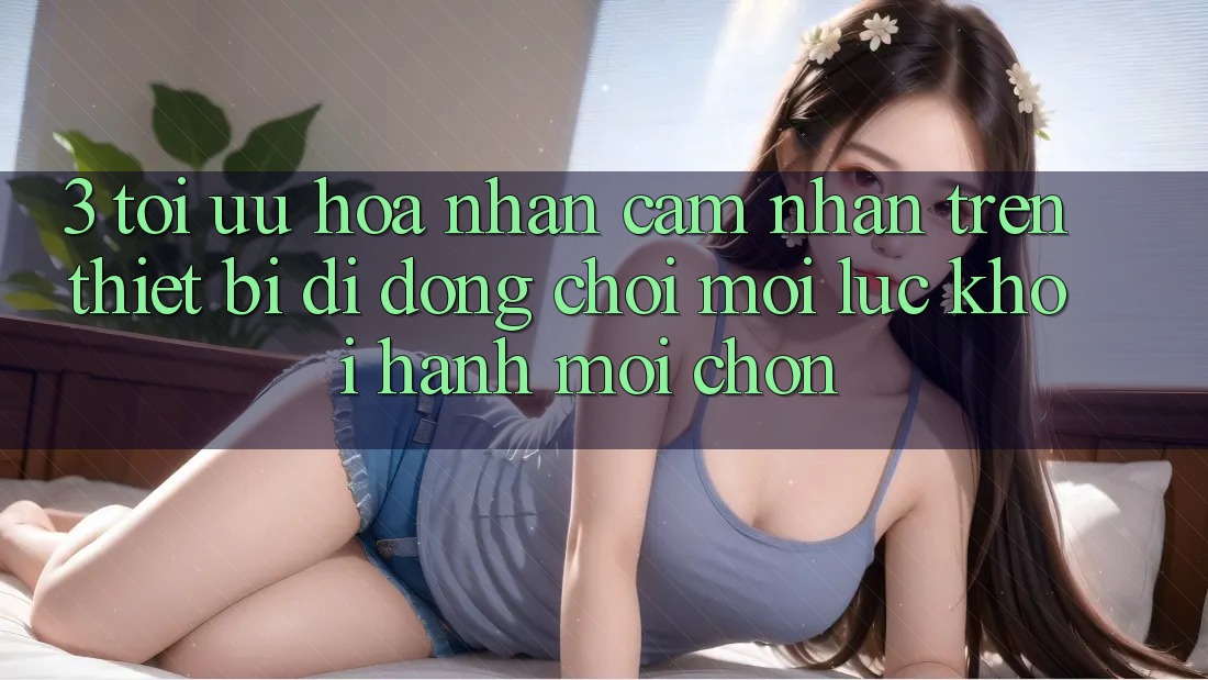 3. Tối Ưu Hóa Nhận cảm nhận Trên Thiết Bị Di Động: Chơi Mọi Lúc, Khởi hành Mọi chốn