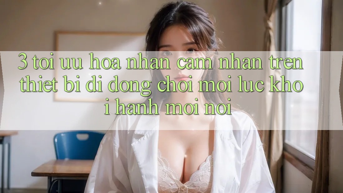 3. Tối Ưu Hóa Nhận cảm nhận Trên Thiết Bị Di Động: Chơi Mọi Lúc, Khởi hành Mọi nơi 3. Tối Ưu Hóa Nhận cảm nhận Trên Thiết Bị Di Động: Chơi Mọi Lúc, Khởi hành Mọi nơi