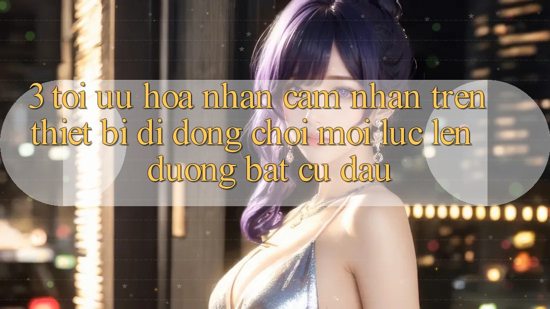 3. Tối Ưu Hóa Nhận cảm nhận Trên Thiết Bị Di Động: Chơi Mọi Lúc, Lên đường Bất Cứ Đâu
