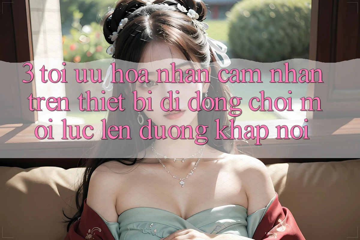 3. Tối Ưu Hóa Nhận cảm nhận Trên Thiết Bị Di Động: Chơi Mọi Lúc, Lên đường Khắp nơi