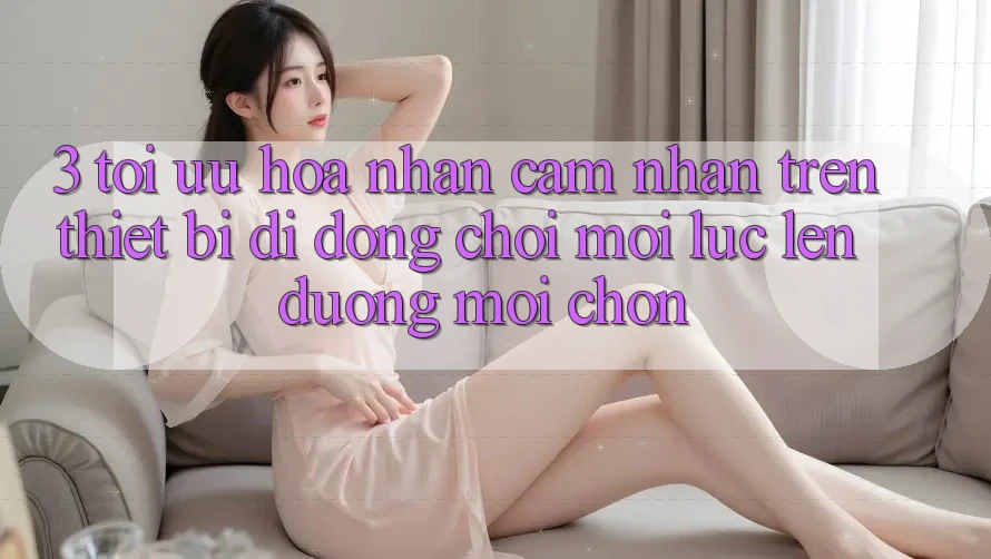 3. Tối Ưu Hóa Nhận cảm nhận Trên Thiết Bị Di Động: Chơi Mọi Lúc, Lên đường Mọi chốn