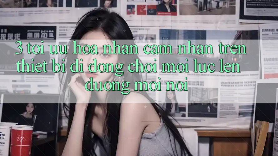 3. Tối Ưu Hóa Nhận cảm nhận Trên Thiết Bị Di Động: Chơi Mọi Lúc, Lên đường Mọi nơi