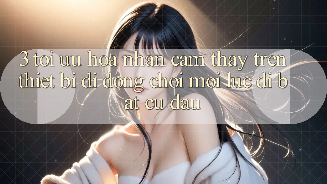 3. Tối Ưu Hóa Nhận cảm thấy Trên Thiết Bị Di Động: Chơi Mọi Lúc, Đi Bất Cứ Đâu