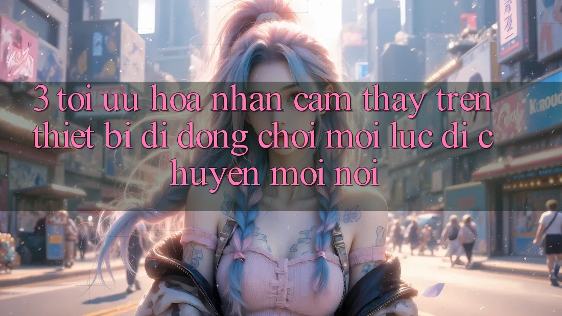 3. Tối Ưu Hóa Nhận cảm thấy Trên Thiết Bị Di Động: Chơi Mọi Lúc, Di chuyển Mọi nơi