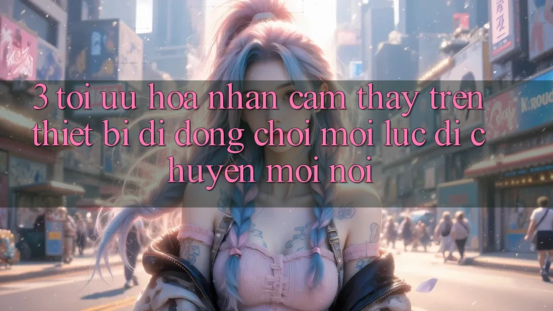 3. Tối Ưu Hóa Nhận cảm thấy Trên Thiết Bị Di Động: Chơi Mọi Lúc, Di chuyển Mọi nơi