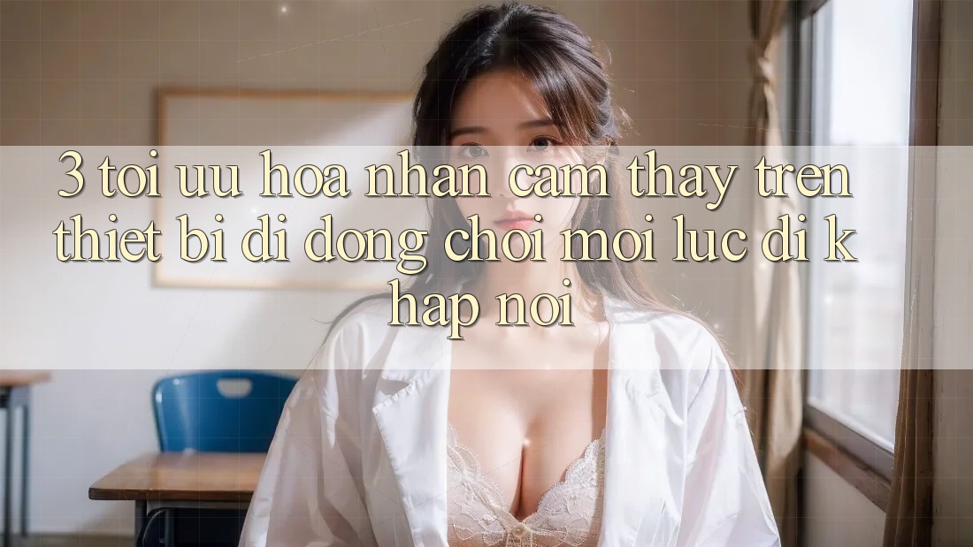 3. Tối Ưu Hóa Nhận cảm thấy Trên Thiết Bị Di Động: Chơi Mọi Lúc, Đi Khắp nơi