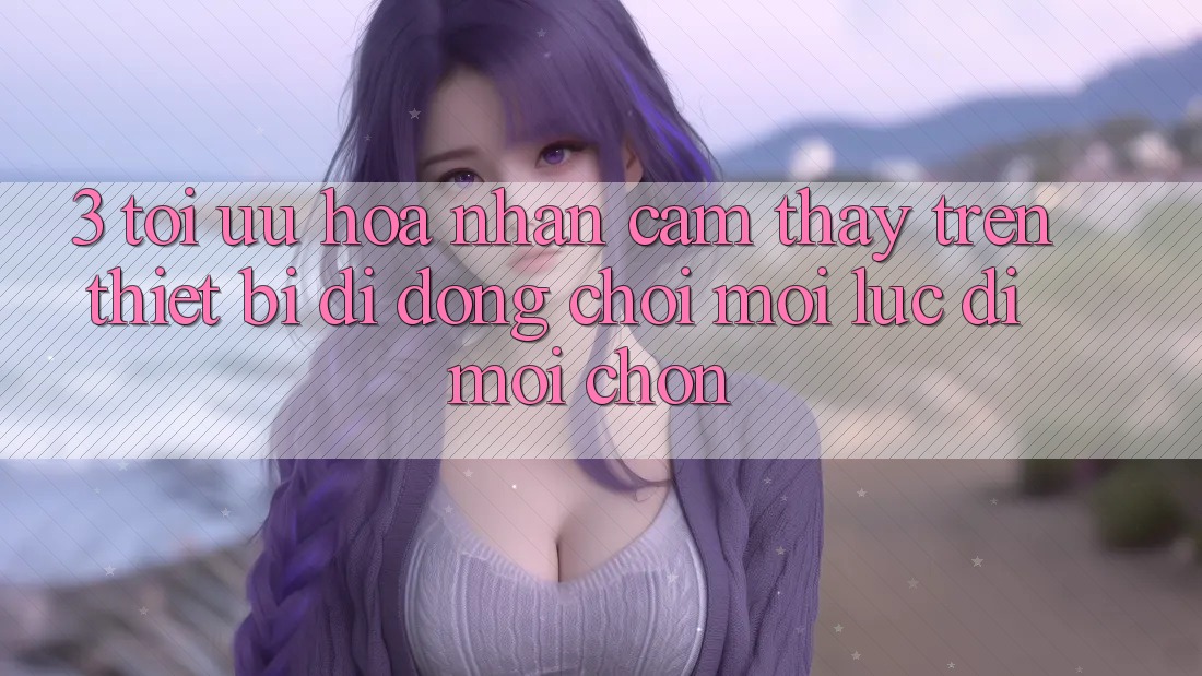 3. Tối Ưu Hóa Nhận cảm thấy Trên Thiết Bị Di Động: Chơi Mọi Lúc, Đi Mọi chốn