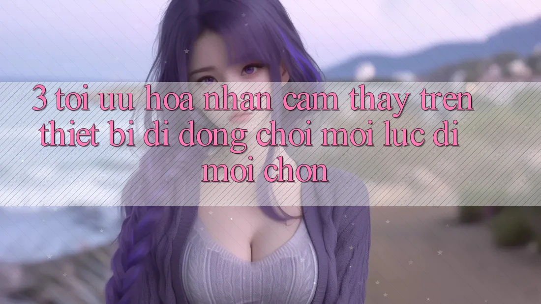 3. Tối Ưu Hóa Nhận cảm thấy Trên Thiết Bị Di Động: Chơi Mọi Lúc, Đi Mọi chốn