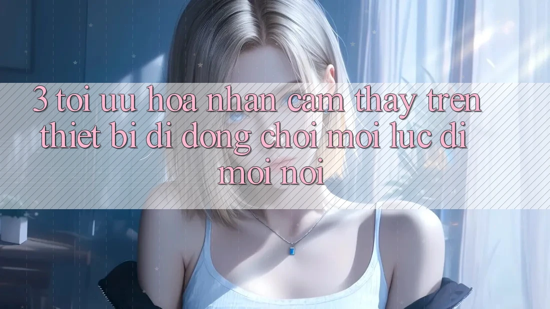 3. Tối Ưu Hóa Nhận cảm thấy Trên Thiết Bị Di Động: Chơi Mọi Lúc, Đi Mọi nơi