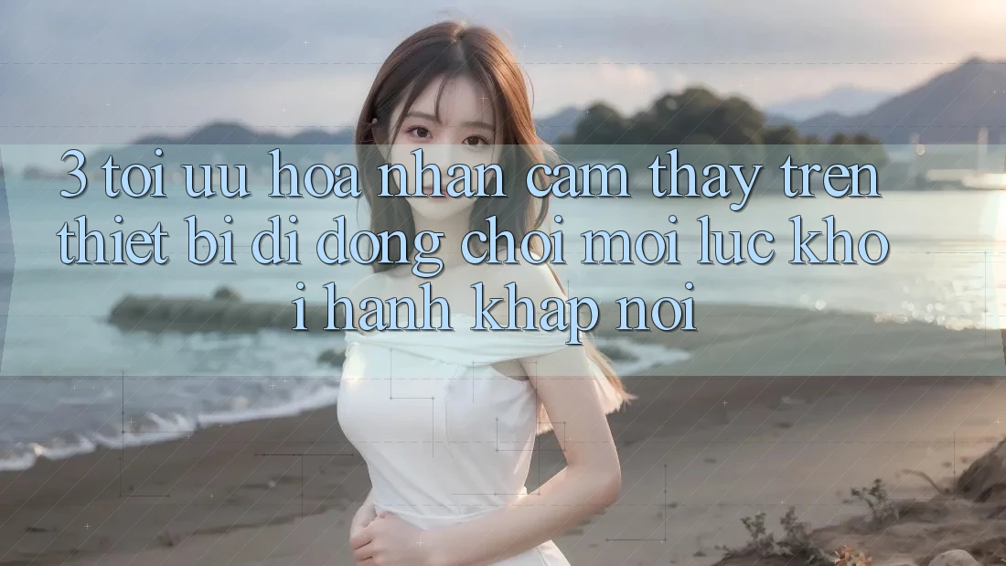 3. Tối Ưu Hóa Nhận cảm thấy Trên Thiết Bị Di Động: Chơi Mọi Lúc, Khởi hành Khắp nơi