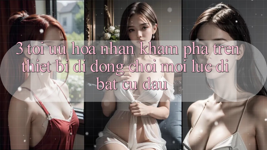 3. Tối Ưu Hóa Nhận khám phá Trên Thiết Bị Di Động: Chơi Mọi Lúc, Đi Bất Cứ Đâu