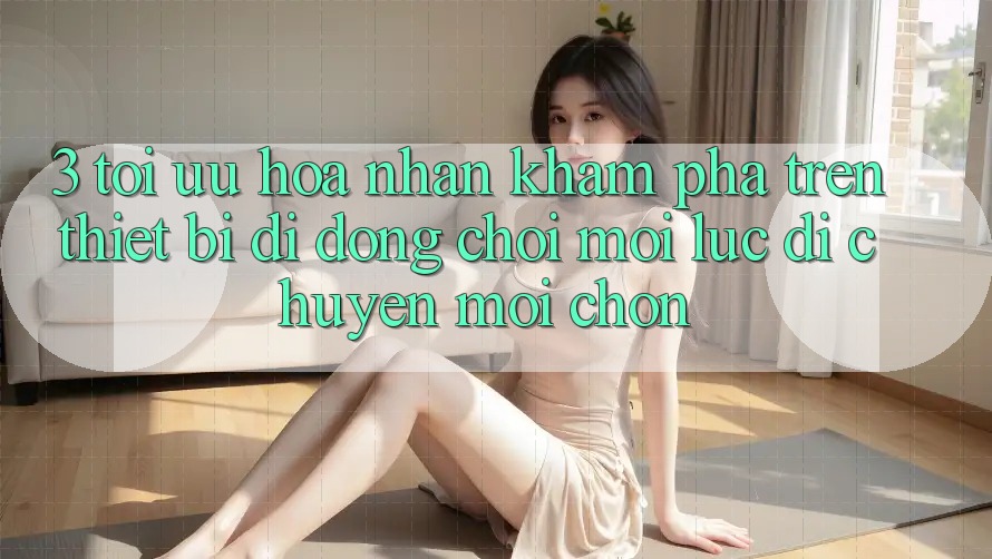 3. Tối Ưu Hóa Nhận khám phá Trên Thiết Bị Di Động: Chơi Mọi Lúc, Di chuyển Mọi chốn