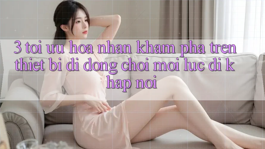 3. Tối Ưu Hóa Nhận khám phá Trên Thiết Bị Di Động: Chơi Mọi Lúc, Đi Khắp nơi