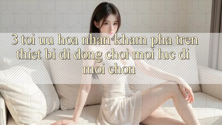 3. Tối Ưu Hóa Nhận khám phá Trên Thiết Bị Di Động: Chơi Mọi Lúc, Đi Mọi chốn