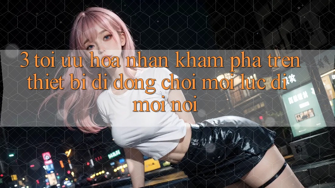 3. Tối Ưu Hóa Nhận khám phá Trên Thiết Bị Di Động: Chơi Mọi Lúc, Đi Mọi nơi