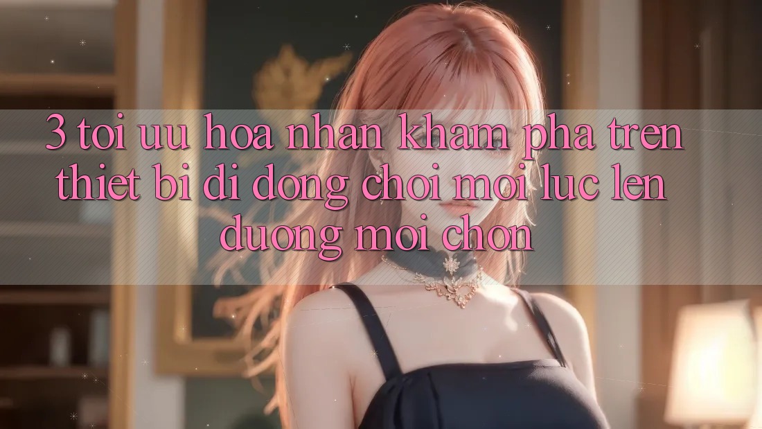3. Tối Ưu Hóa Nhận khám phá Trên Thiết Bị Di Động: Chơi Mọi Lúc, Lên đường Mọi chốn