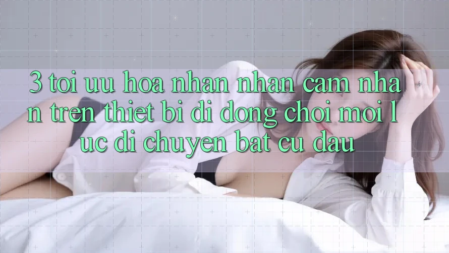 3. Tối Ưu Hóa Nhận nhận cảm nhận Trên Thiết Bị Di Động: Chơi Mọi Lúc, Di chuyển Bất Cứ Đâu