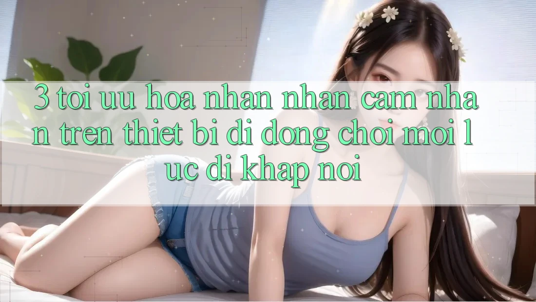 3. Tối Ưu Hóa Nhận nhận cảm nhận Trên Thiết Bị Di Động: Chơi Mọi Lúc, Đi Khắp nơi