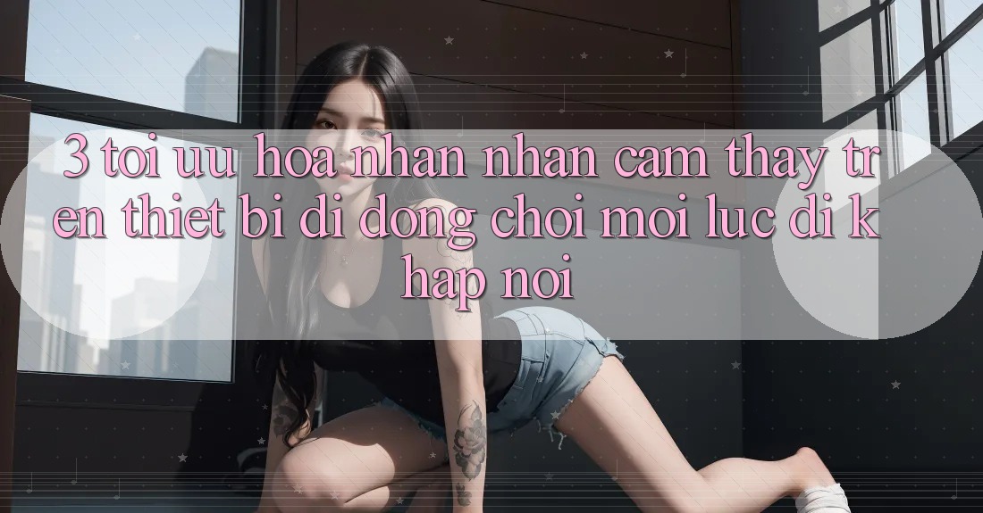 3. Tối Ưu Hóa Nhận nhận cảm thấy Trên Thiết Bị Di Động: Chơi Mọi Lúc, Đi Khắp nơi