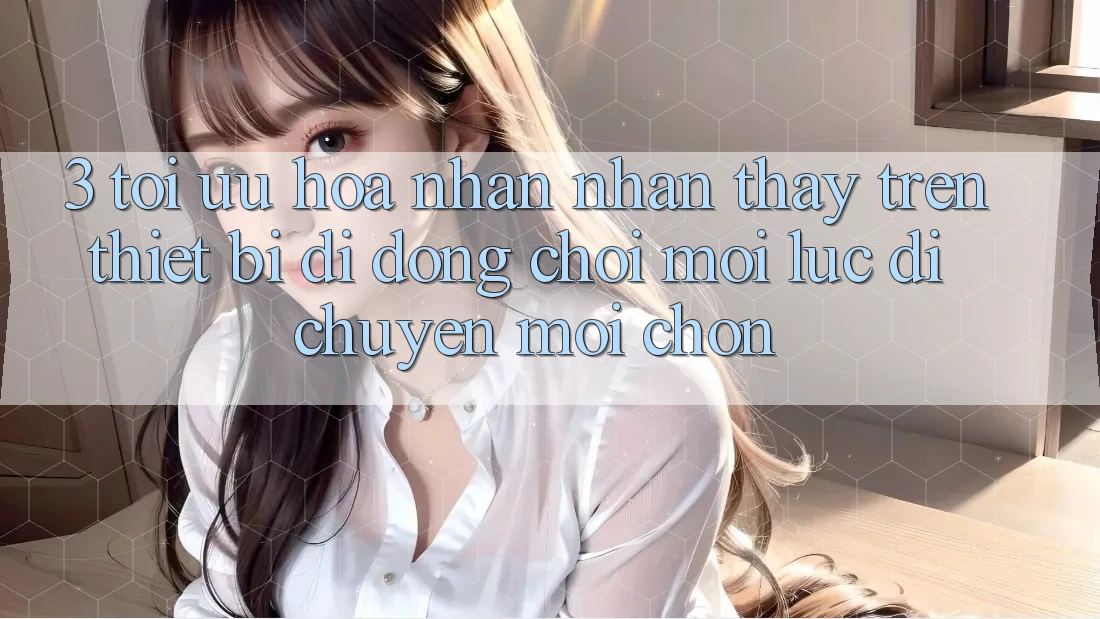 3. Tối Ưu Hóa Nhận nhận thấy Trên Thiết Bị Di Động: Chơi Mọi Lúc, Di chuyển Mọi chốn