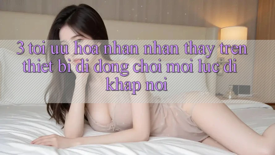 3. Tối Ưu Hóa Nhận nhận thấy Trên Thiết Bị Di Động: Chơi Mọi Lúc, Đi Khắp nơi