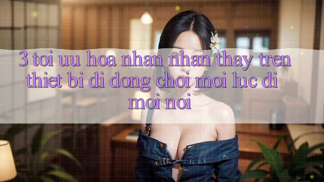 3. Tối Ưu Hóa Nhận nhận thấy Trên Thiết Bị Di Động: Chơi Mọi Lúc, Đi Mọi nơi
