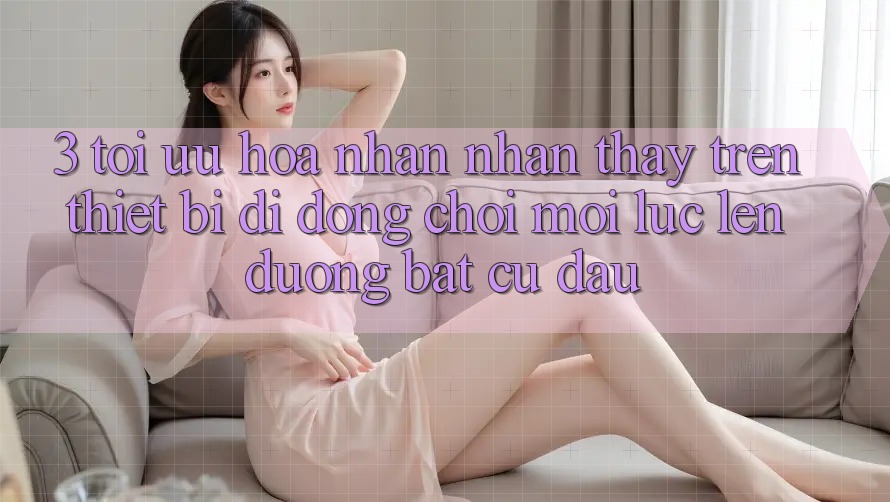 3. Tối Ưu Hóa Nhận nhận thấy Trên Thiết Bị Di Động: Chơi Mọi Lúc, Lên đường Bất Cứ Đâu