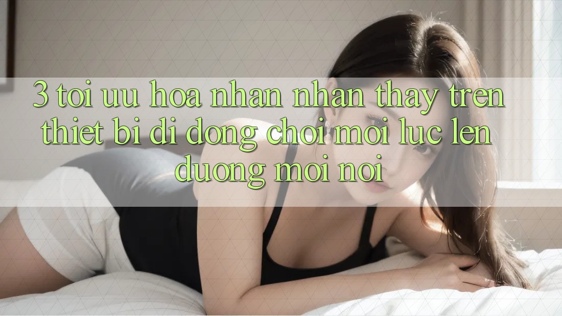 3. Tối Ưu Hóa Nhận nhận thấy Trên Thiết Bị Di Động: Chơi Mọi Lúc, Lên đường Mọi nơi