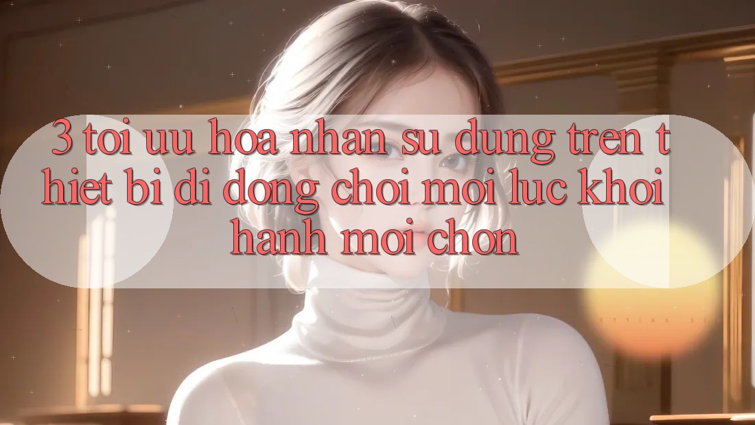 3. Tối Ưu Hóa Nhận sử dụng Trên Thiết Bị Di Động: Chơi Mọi Lúc, Khởi hành Mọi chốn