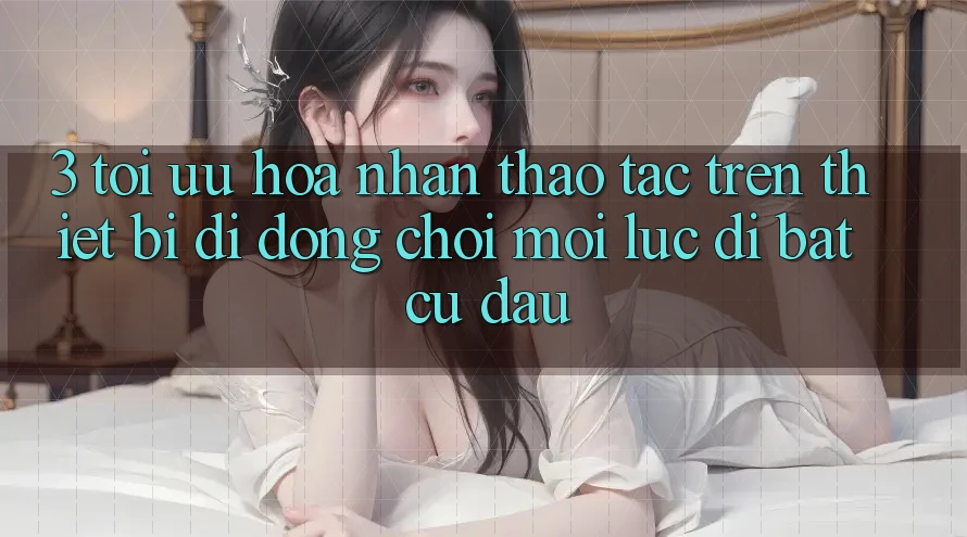 3. Tối Ưu Hóa Nhận thao tác Trên Thiết Bị Di Động: Chơi Mọi Lúc, Đi Bất Cứ Đâu