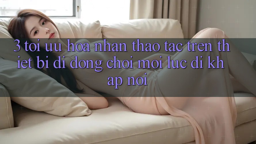 3. Tối Ưu Hóa Nhận thao tác Trên Thiết Bị Di Động: Chơi Mọi Lúc, Đi Khắp nơi