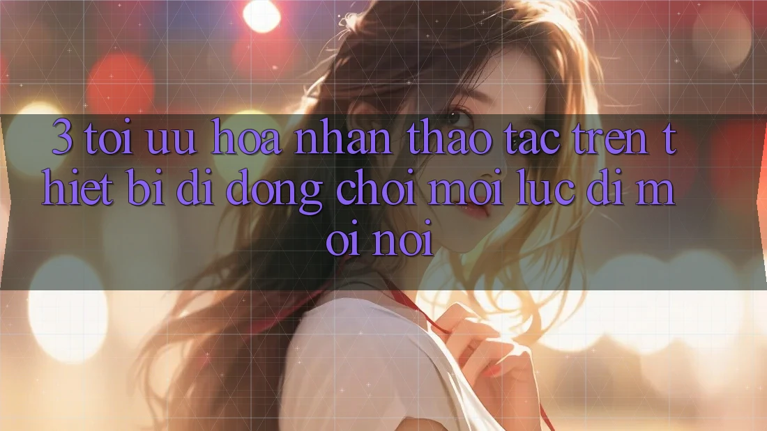 3. Tối Ưu Hóa Nhận thao tác Trên Thiết Bị Di Động: Chơi Mọi Lúc, Đi Mọi nơi