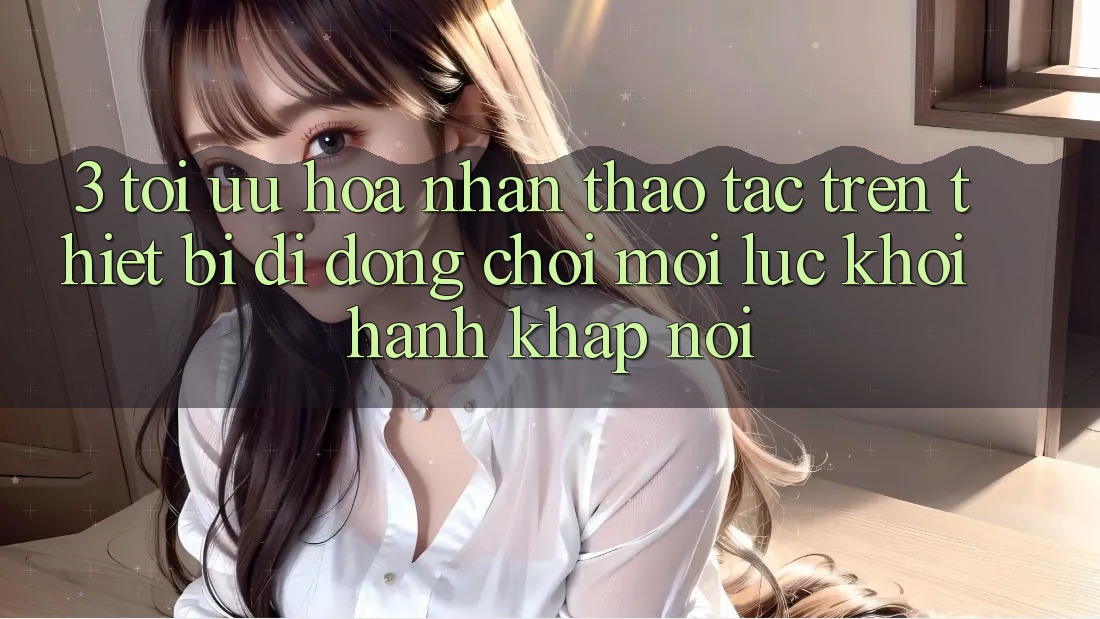 3. Tối Ưu Hóa Nhận thao tác Trên Thiết Bị Di Động: Chơi Mọi Lúc, Khởi hành Khắp nơi