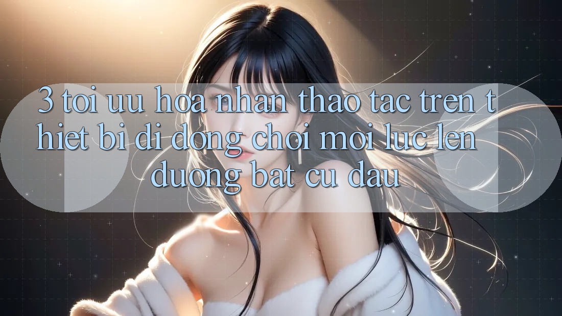 3. Tối Ưu Hóa Nhận thao tác Trên Thiết Bị Di Động: Chơi Mọi Lúc, Lên đường Bất Cứ Đâu