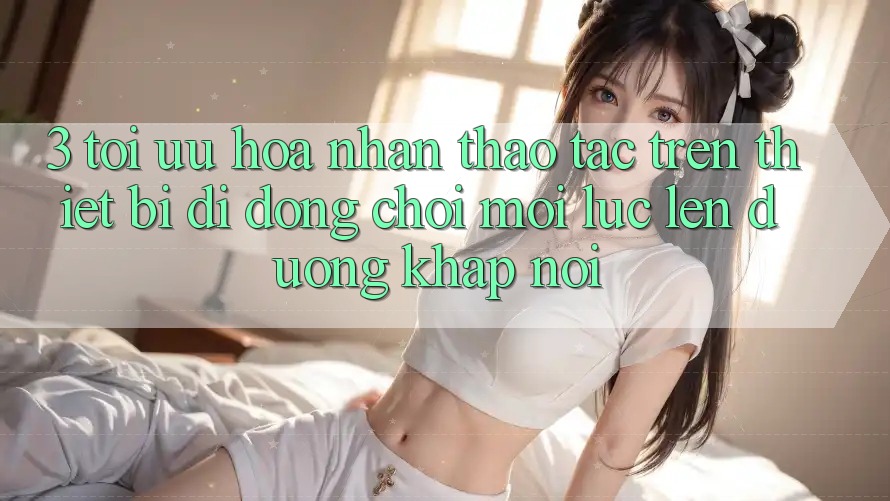 3. Tối Ưu Hóa Nhận thao tác Trên Thiết Bị Di Động: Chơi Mọi Lúc, Lên đường Khắp nơi