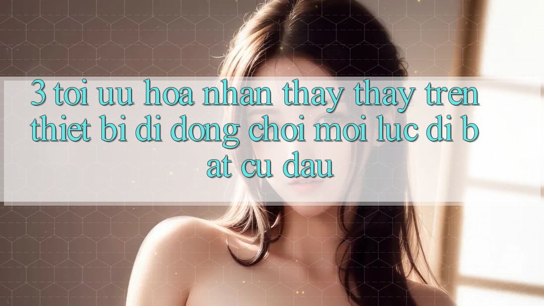 3. Tối Ưu Hóa Nhận thấy thấy Trên Thiết Bị Di Động: Chơi Mọi Lúc, Đi Bất Cứ Đâu
